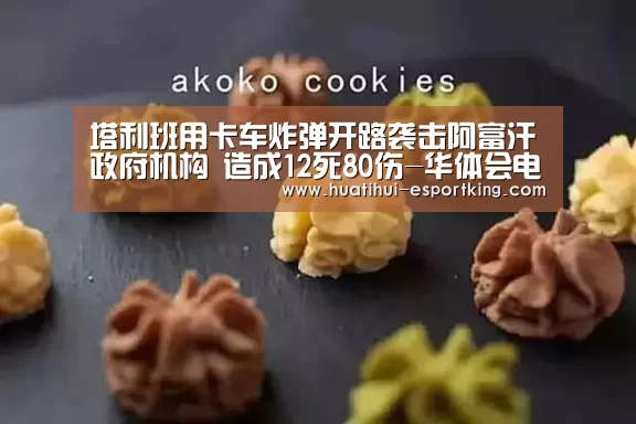 塔利班用卡车炸弹开路袭击阿富汗政府机构 造成12死80伤-华体会电竞竞猜(图2) 华体会电竞直播