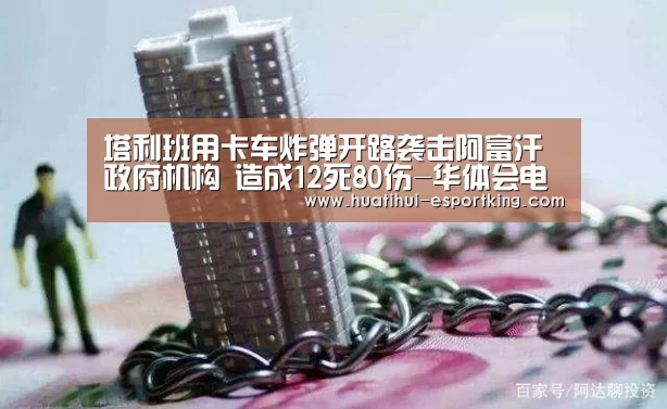 塔利班用卡车炸弹开路袭击阿富汗政府机构 造成12死80伤-华体会电竞竞猜(图3) 华体会电竞